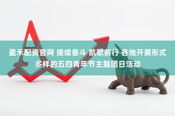 盈禾配资官网 接续奋斗 凯歌前行 各地开展形式多样的五四青年节主题团日活动