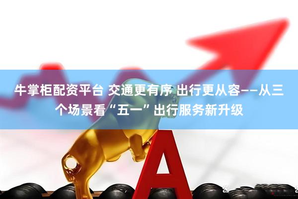 牛掌柜配资平台 交通更有序 出行更从容——从三个场景看“五一”出行服务新升级