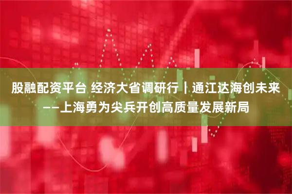 股融配资平台 经济大省调研行｜通江达海创未来——上海勇为尖兵开创高质量发展新局