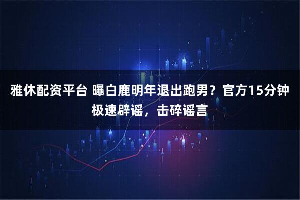 雅休配资平台 曝白鹿明年退出跑男？官方15分钟极速辟谣，击碎谣言