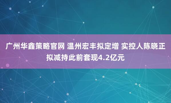 广州华鑫策略官网 温州宏丰拟定增 实控人陈晓正拟减持此前套现4.2亿元