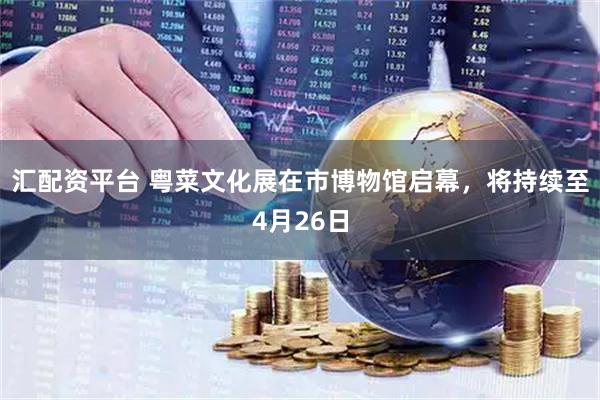 汇配资平台 粤菜文化展在市博物馆启幕，将持续至4月26日